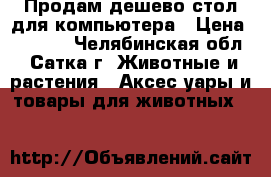 Продам дешево стол для компьютера › Цена ­ 3 000 - Челябинская обл., Сатка г. Животные и растения » Аксесcуары и товары для животных   